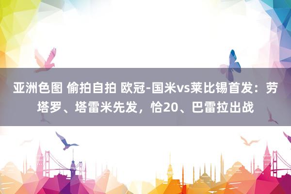 亚洲色图 偷拍自拍 欧冠-国米vs莱比锡首发：劳塔罗、塔雷米先发，恰20、巴雷拉出战