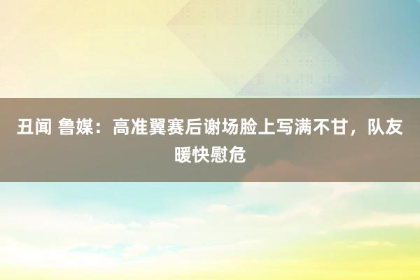 丑闻 鲁媒：高准翼赛后谢场脸上写满不甘，队友暖快慰危