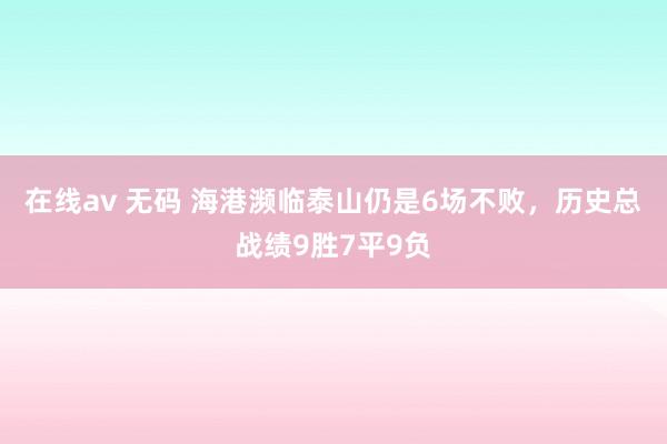 在线av 无码 海港濒临泰山仍是6场不败，历史总战绩9胜7平9负
