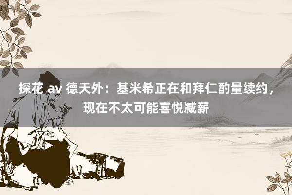探花 av 德天外：基米希正在和拜仁酌量续约，现在不太可能喜悦减薪