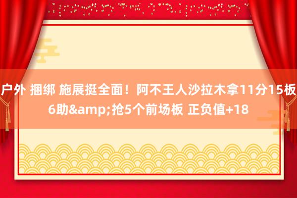 户外 捆绑 施展挺全面！阿不王人沙拉木拿11分15板6助&抢5个前场板 正负值+18