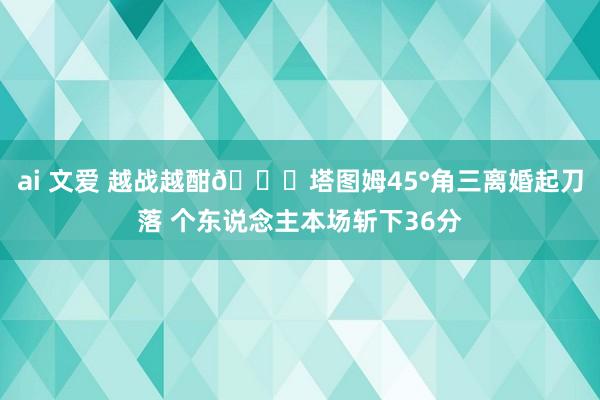 ai 文爱 越战越酣😈塔图姆45°角三离婚起刀落 个东说念主本场斩下36分