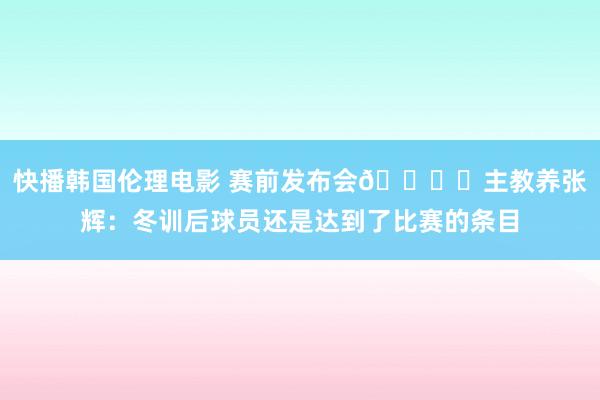 快播韩国伦理电影 赛前发布会🎙️主教养张辉：冬训后球员还是达到了比赛的条目