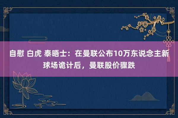 自慰 白虎 泰晤士：在曼联公布10万东说念主新球场诡计后，曼联股价骤跌