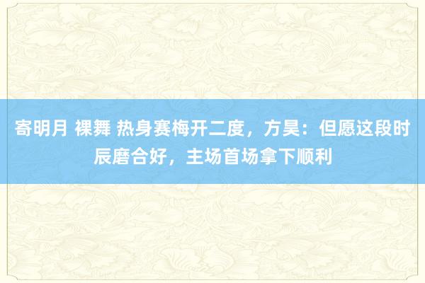 寄明月 裸舞 热身赛梅开二度，方昊：但愿这段时辰磨合好，主场首场拿下顺利