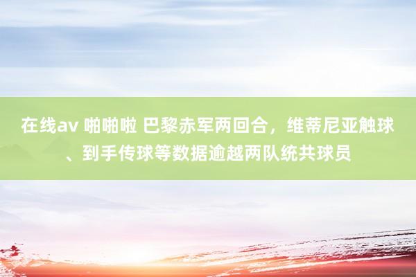 在线av 啪啪啦 巴黎赤军两回合，维蒂尼亚触球、到手传球等数据逾越两队统共球员