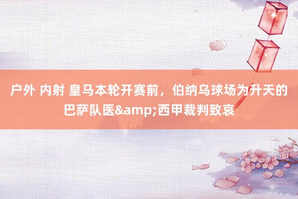 户外 内射 皇马本轮开赛前，伯纳乌球场为升天的巴萨队医&西甲裁判致哀