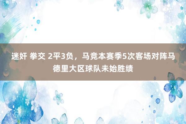 迷奸 拳交 2平3负，马竞本赛季5次客场对阵马德里大区球队未始胜绩