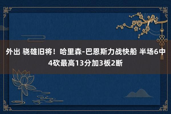 外出 骁雄旧将！哈里森-巴恩斯力战快船 半场6中4砍最高13分加3板2断