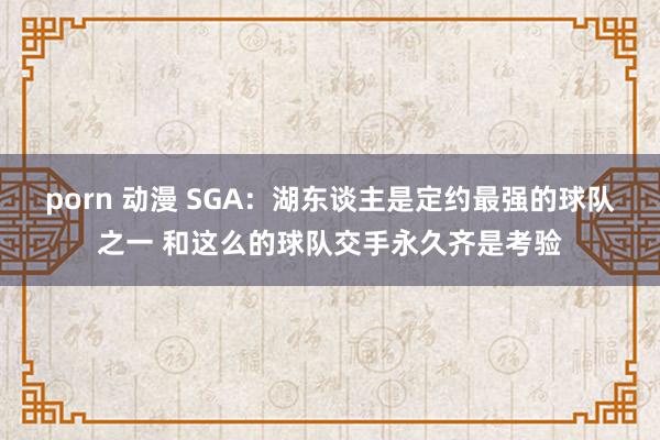 porn 动漫 SGA：湖东谈主是定约最强的球队之一 和这么的球队交手永久齐是考验