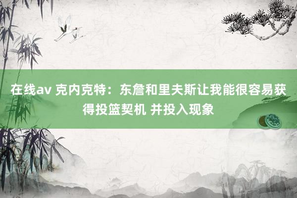 在线av 克内克特：东詹和里夫斯让我能很容易获得投篮契机 并投入现象