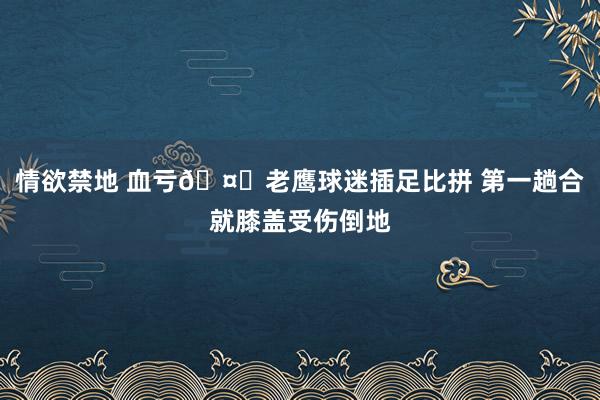 情欲禁地 血亏🤕老鹰球迷插足比拼 第一趟合就膝盖受伤倒地