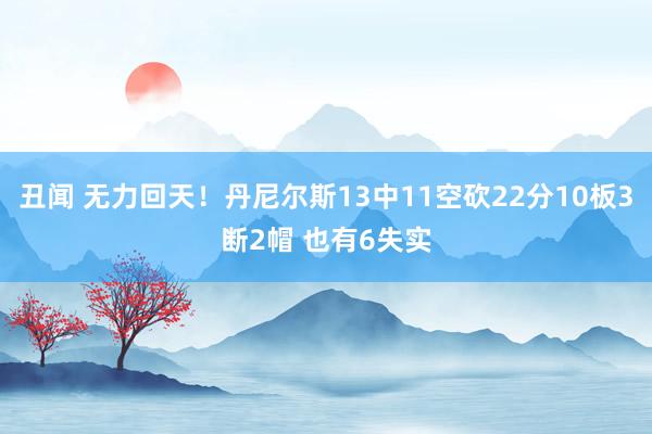 丑闻 无力回天！丹尼尔斯13中11空砍22分10板3断2帽 也有6失实