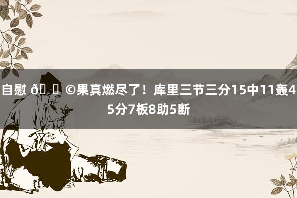 自慰 😩果真燃尽了！库里三节三分15中11轰45分7板8助5断
