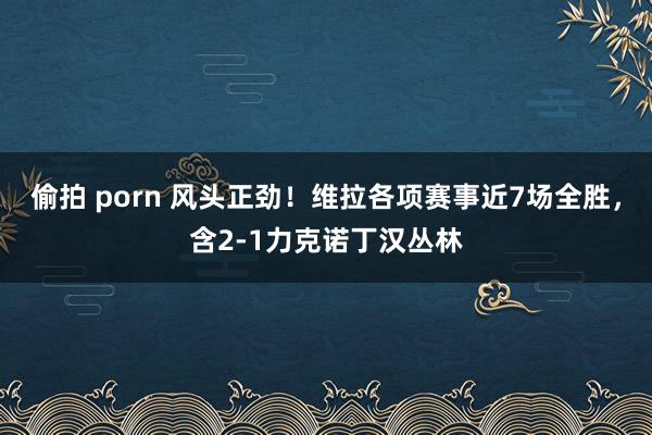 偷拍 porn 风头正劲！维拉各项赛事近7场全胜，含2-1力克诺丁汉丛林