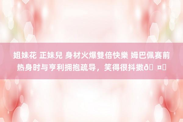 姐妹花 正妹兒 身材火爆雙倍快樂 姆巴佩赛前热身时与亨利拥抱疏导，笑得很抖擞🤝