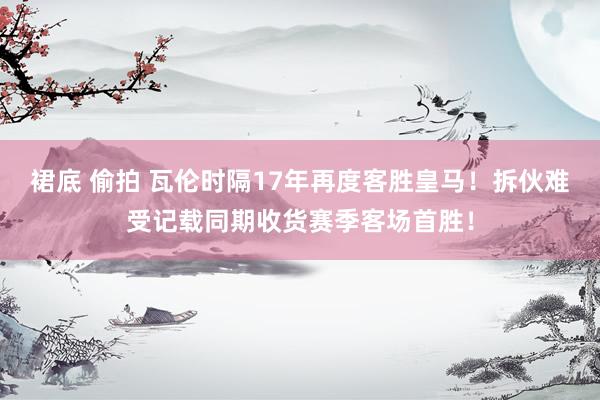 裙底 偷拍 瓦伦时隔17年再度客胜皇马！拆伙难受记载同期收货赛季客场首胜！