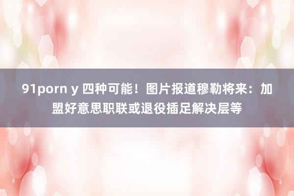 91porn y 四种可能！图片报道穆勒将来：加盟好意思职联或退役插足解决层等