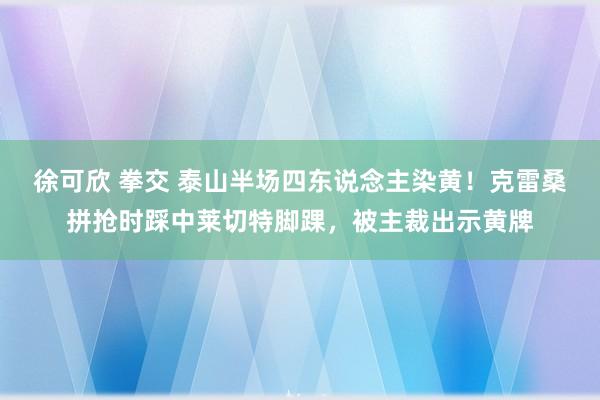 徐可欣 拳交 泰山半场四东说念主染黄！克雷桑拼抢时踩中莱切特脚踝，被主裁出示黄牌