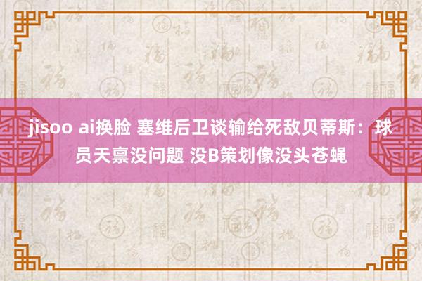 jisoo ai换脸 塞维后卫谈输给死敌贝蒂斯：球员天禀没问题 没B策划像没头苍蝇
